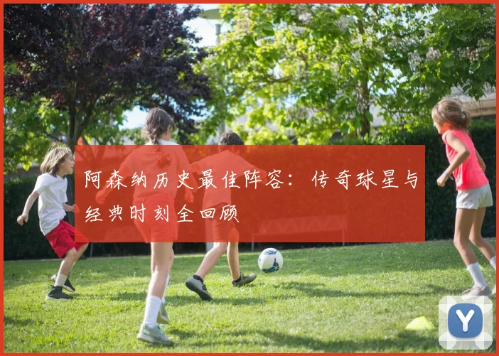 阿森纳历史最佳阵容:传奇球星与经典时刻全回顾