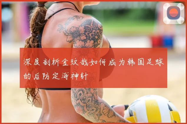 深度剖析金玟哉如何成为韩国足球的后防定海神针
