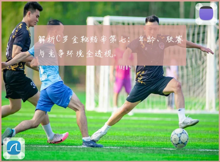 解析C罗金靴赔率第七：年龄、联赛与竞争环境全透视。