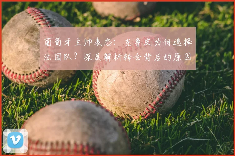 葡萄牙主帅表态：克鲁皮为何选择法国队？深度解析转会背后的原因与尊重