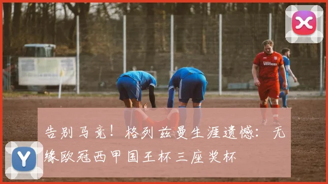 告别马竞!格列兹曼生涯遗憾:无缘欧冠西甲国王杯三座奖杯