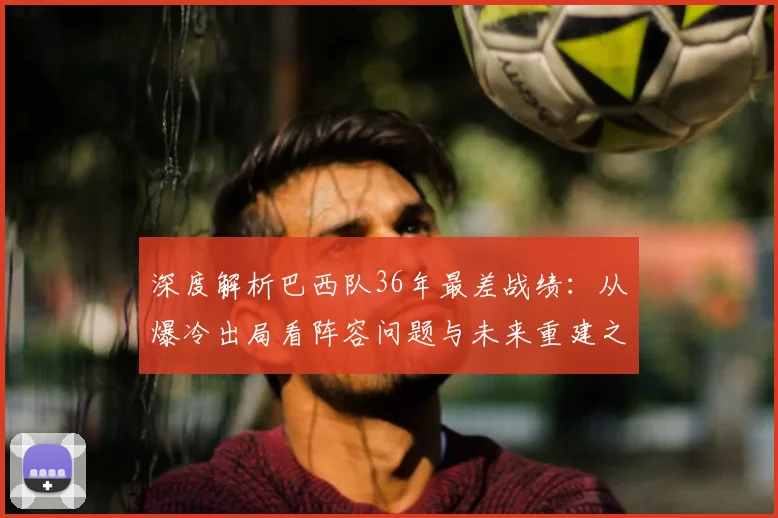 深度解析巴西队36年最差战绩:从爆冷出局看阵容问题与未来重建之路