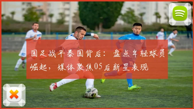 国足战平泰国背后:盘点年轻球员崛起,媒体聚焦05后新星表现