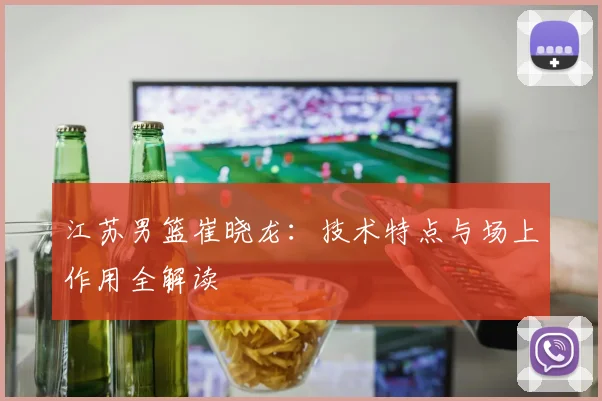 江苏男篮崔晓龙:技术特点与场上作用全解读