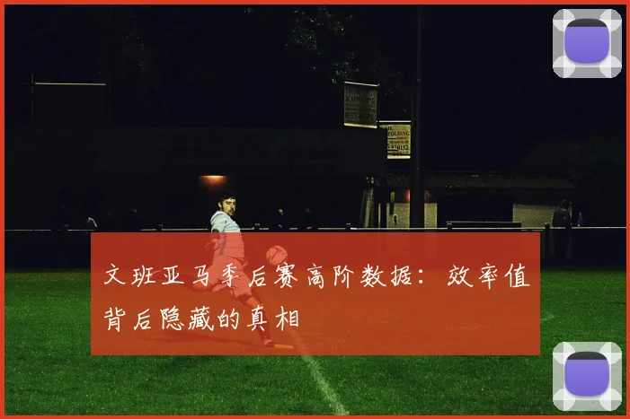文班亚马季后赛高阶数据:效率值背后隐藏的真相