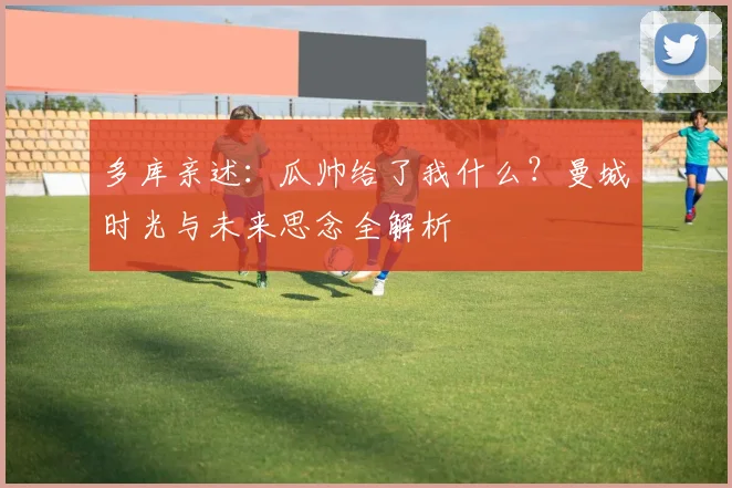 多库亲述：瓜帅给了我什么？曼城时光与未来思念全解析
