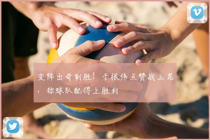 变阵出奇制胜!于根伟点赞战玉昆,称球队配得上胜利