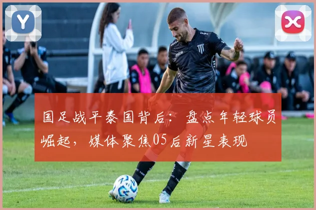国足战平泰国背后:盘点年轻球员崛起,媒体聚焦05后新星表现