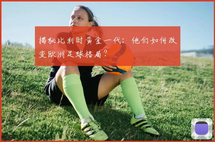 揭秘比利时黄金一代:他们如何改变欧洲足球格局?