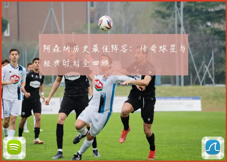 阿森纳历史最佳阵容：传奇球星与经典时刻全回顾