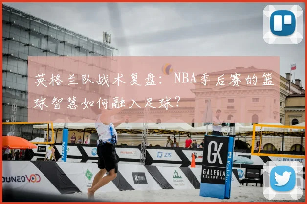 英格兰队战术复盘：NBA季后赛的篮球智慧如何融入足球？