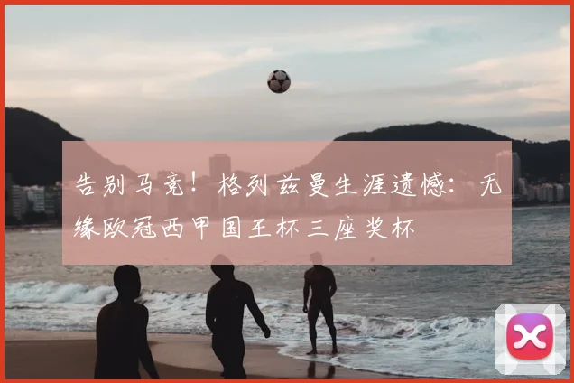 告别马竞!格列兹曼生涯遗憾:无缘欧冠西甲国王杯三座奖杯